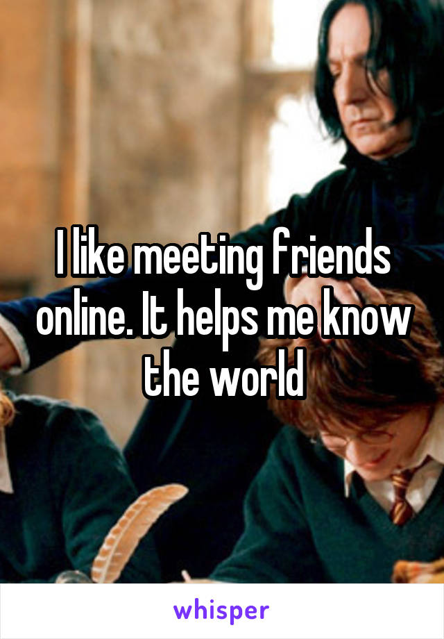 I like meeting friends online. It helps me know the world