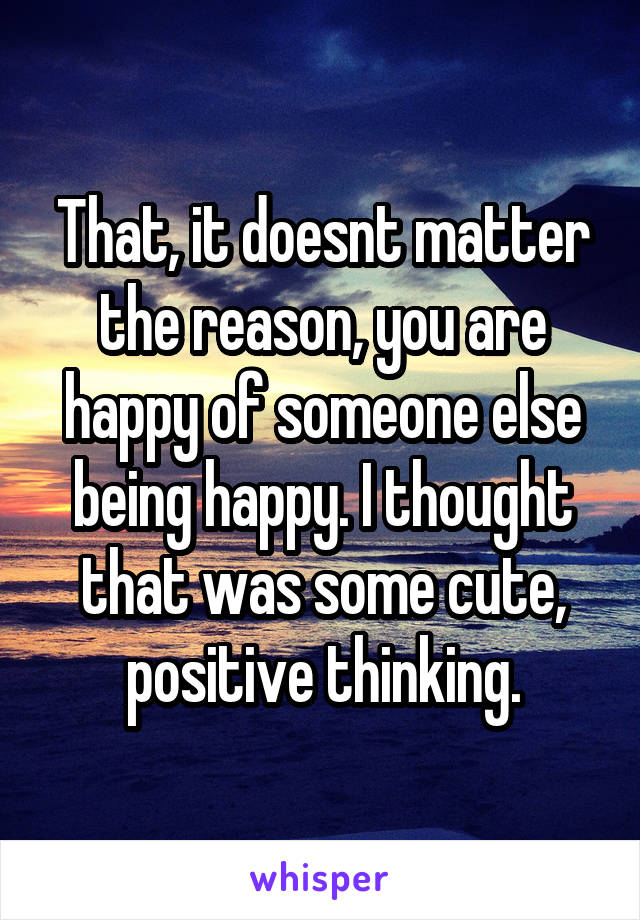 That, it doesnt matter the reason, you are happy of someone else being happy. I thought that was some cute, positive thinking.