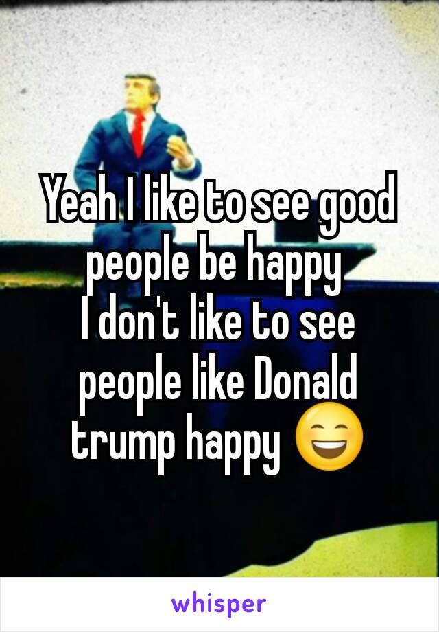 Yeah I like to see good people be happy 
I don't like to see people like Donald trump happy 😄