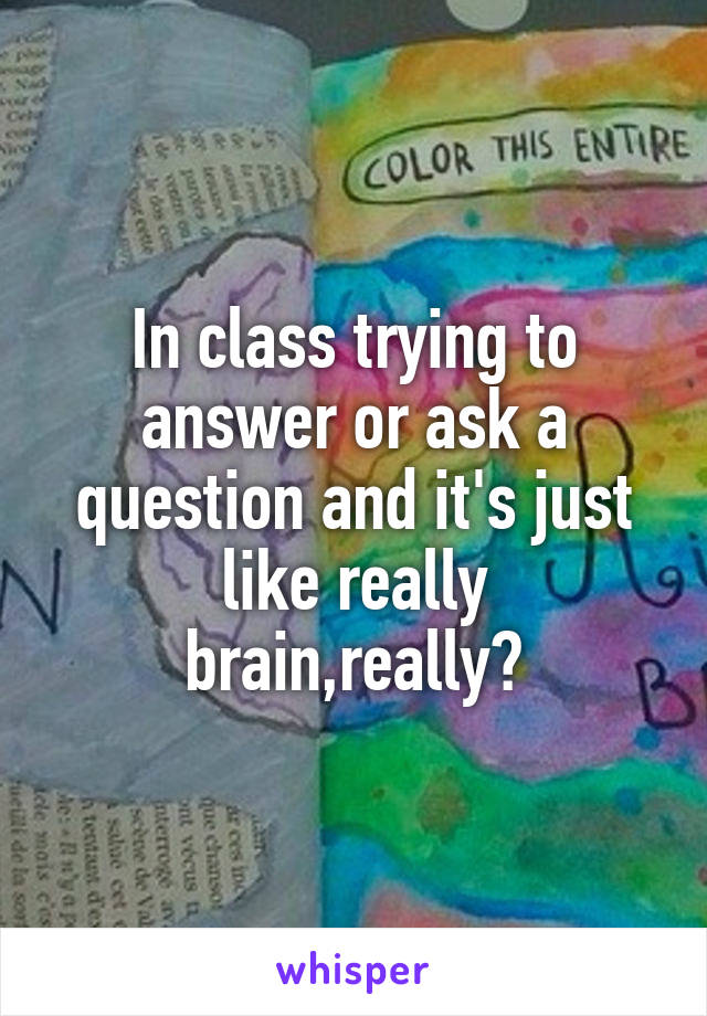 In class trying to answer or ask a question and it's just like really brain,really?