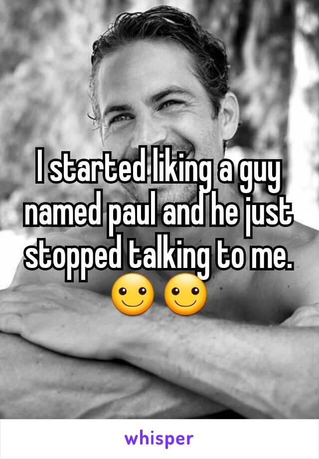 I started liking a guy named paul and he just stopped talking to me. ☺☺