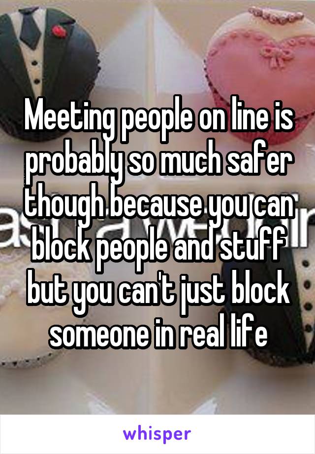 Meeting people on line is probably so much safer though because you can block people and stuff but you can't just block someone in real life