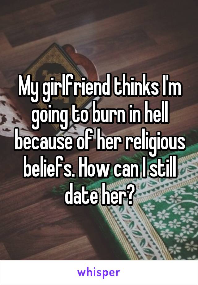 My girlfriend thinks I'm going to burn in hell because of her religious beliefs. How can I still date her?