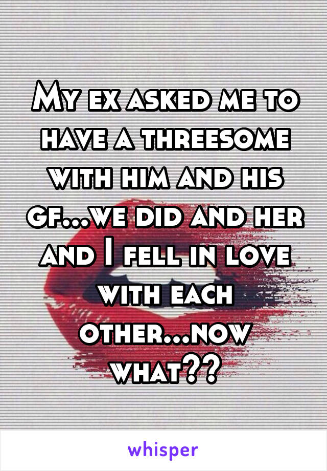 My ex asked me to have a threesome with him and his gf...we did and her and I fell in love with each other...now what??