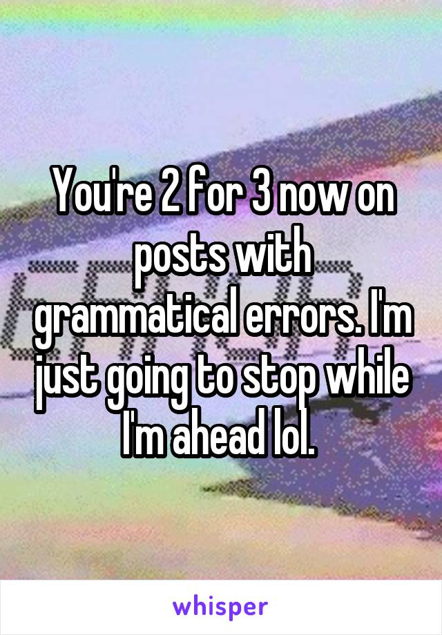 You're 2 for 3 now on posts with grammatical errors. I'm just going to stop while I'm ahead lol. 