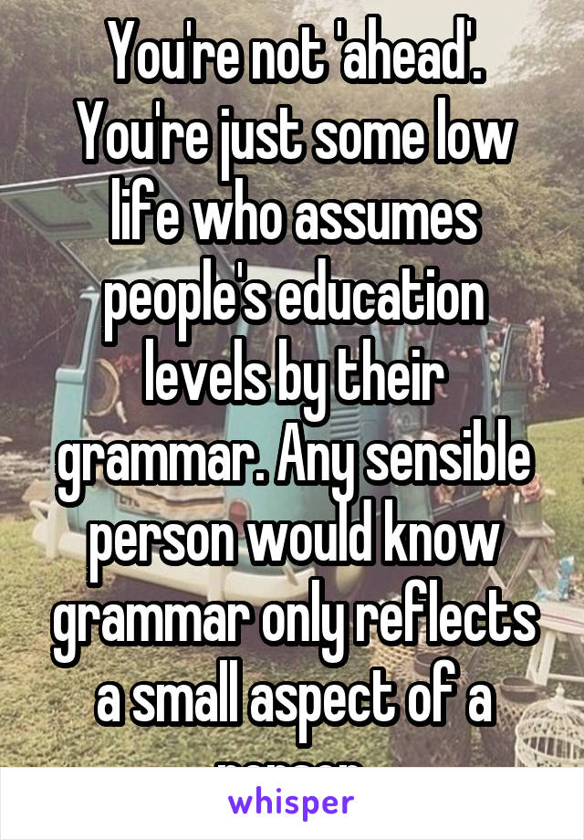 You're not 'ahead'. You're just some low life who assumes people's education levels by their grammar. Any sensible person would know grammar only reflects a small aspect of a person.