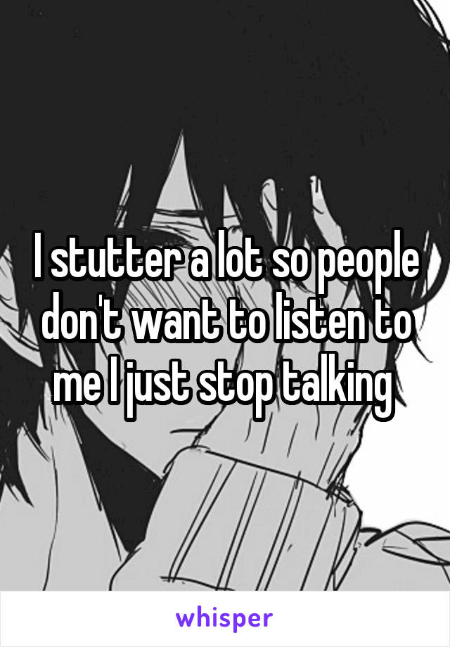 I stutter a lot so people don't want to listen to me I just stop talking 