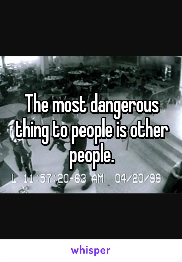 The most dangerous thing to people is other people.