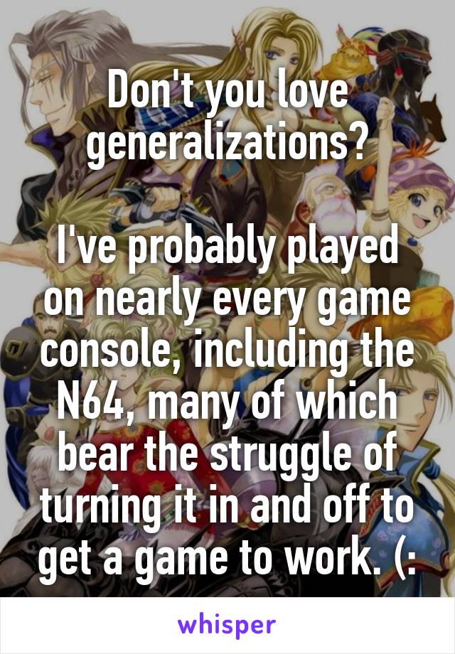 Don't you love generalizations?

I've probably played on nearly every game console, including the N64, many of which bear the struggle of turning it in and off to get a game to work. (: