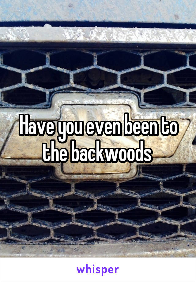 Have you even been to the backwoods 