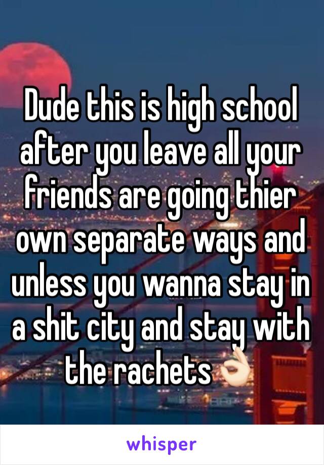 Dude this is high school after you leave all your friends are going thier own separate ways and unless you wanna stay in a shit city and stay with the rachets👌🏻