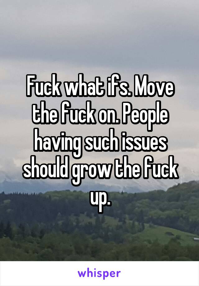 Fuck what ifs. Move the fuck on. People having such issues should grow the fuck up.
