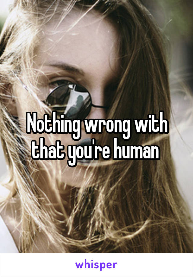 Nothing wrong with that you're human 