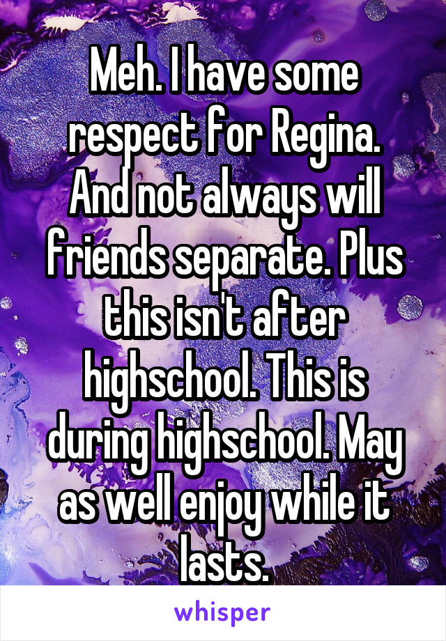 Meh. I have some respect for Regina.
And not always will friends separate. Plus this isn't after highschool. This is during highschool. May as well enjoy while it lasts.