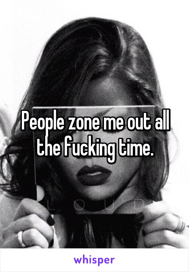 People zone me out all the fucking time.