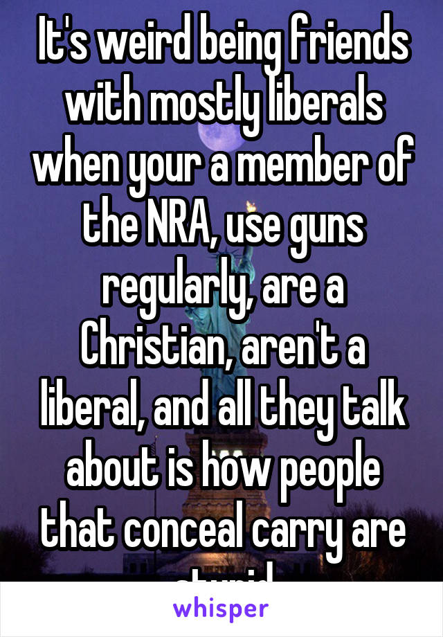 It's weird being friends with mostly liberals when your a member of the NRA, use guns regularly, are a Christian, aren't a liberal, and all they talk about is how people that conceal carry are stupid