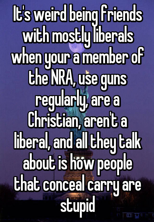 It's weird being friends with mostly liberals when your a member of the NRA, use guns regularly, are a Christian, aren't a liberal, and all they talk about is how people that conceal carry are stupid