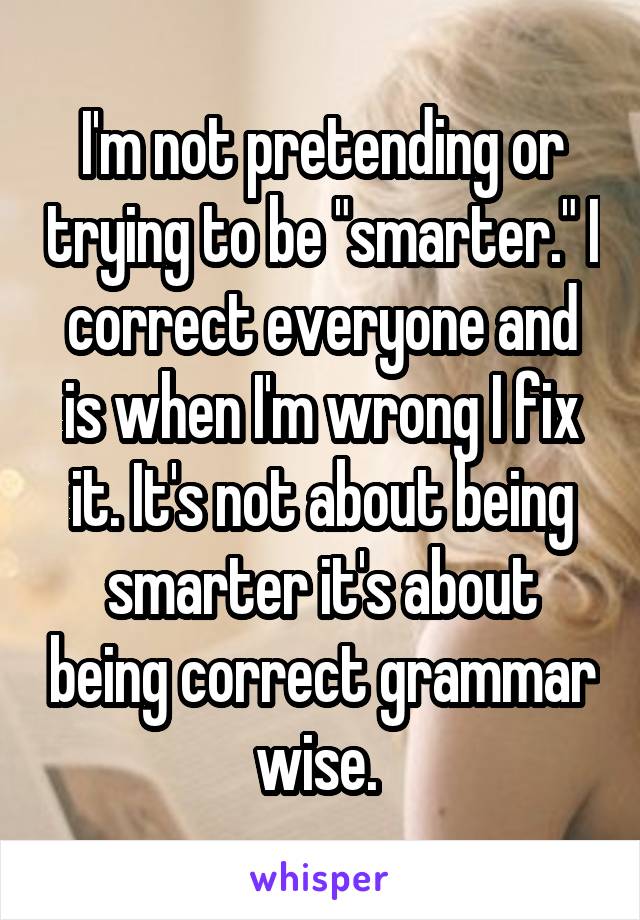 I'm not pretending or trying to be "smarter." I correct everyone and is when I'm wrong I fix it. It's not about being smarter it's about being correct grammar wise. 