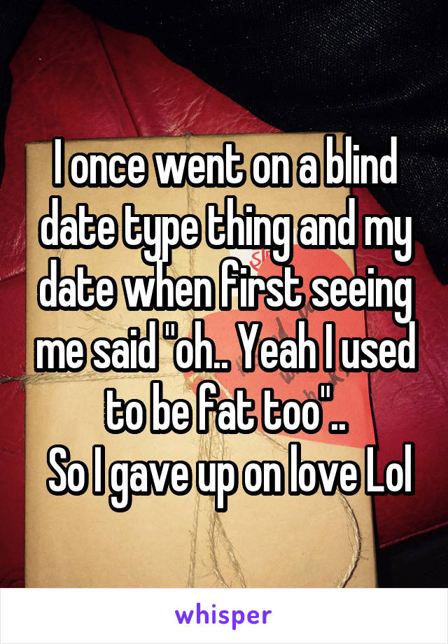 I once went on a blind date type thing and my date when first seeing me said "oh.. Yeah I used to be fat too"..
 So I gave up on love Lol