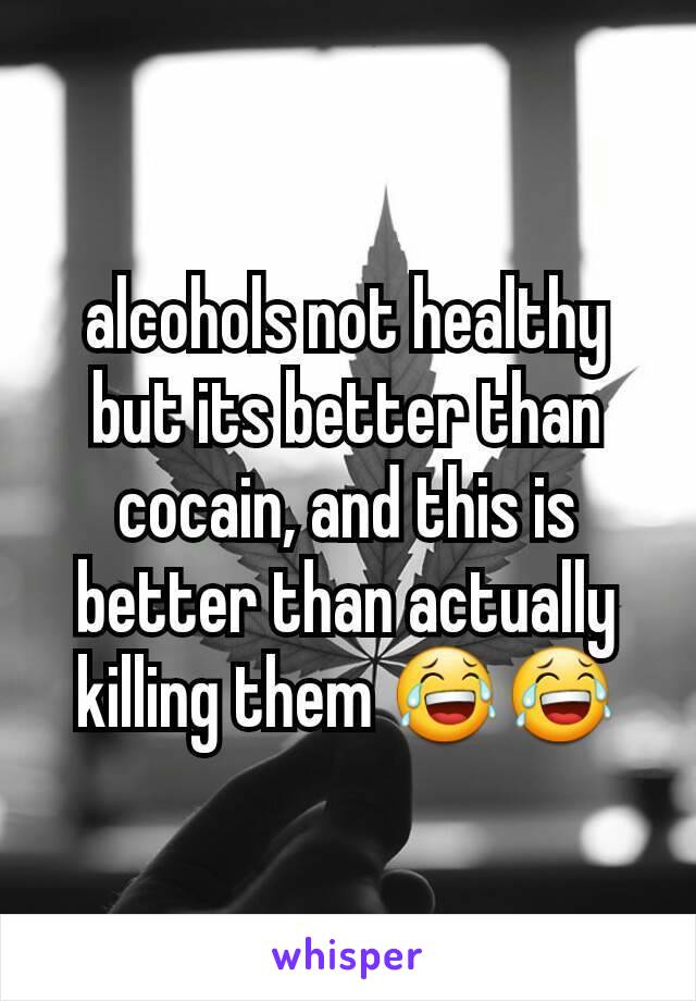 alcohols not healthy but its better than cocain, and this is better than actually killing them 😂😂