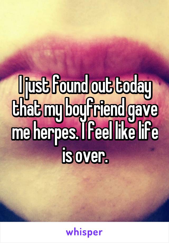 I just found out today that my boyfriend gave me herpes. I feel like life is over.