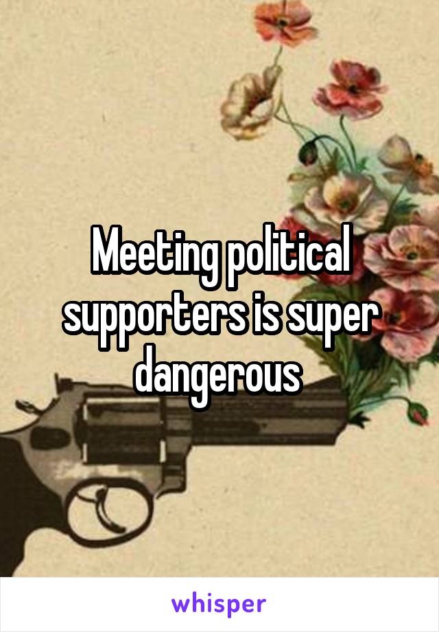 Meeting political supporters is super dangerous 