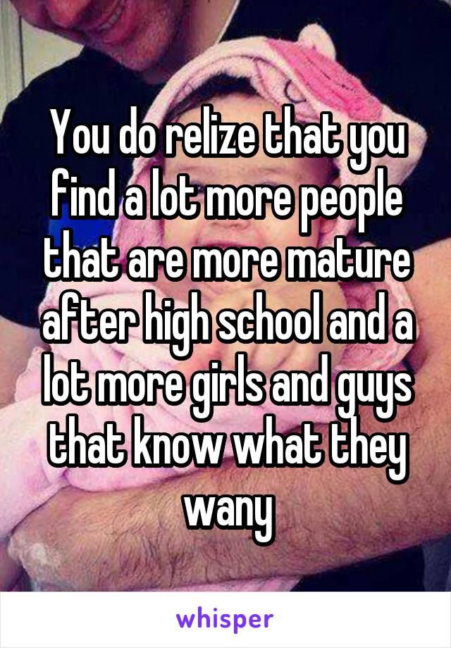 You do relize that you find a lot more people that are more mature after high school and a lot more girls and guys that know what they wany