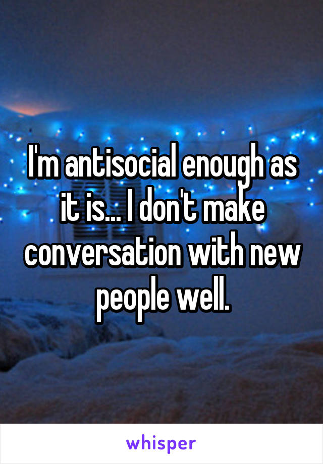 I'm antisocial enough as it is... I don't make conversation with new people well.