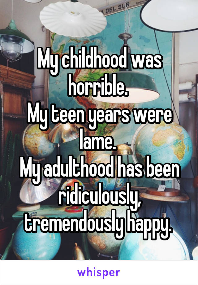 My childhood was horrible. 
My teen years were lame. 
My adulthood has been ridiculously, tremendously happy. 