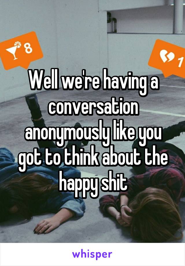 Well we're having a conversation anonymously like you got to think about the happy shit