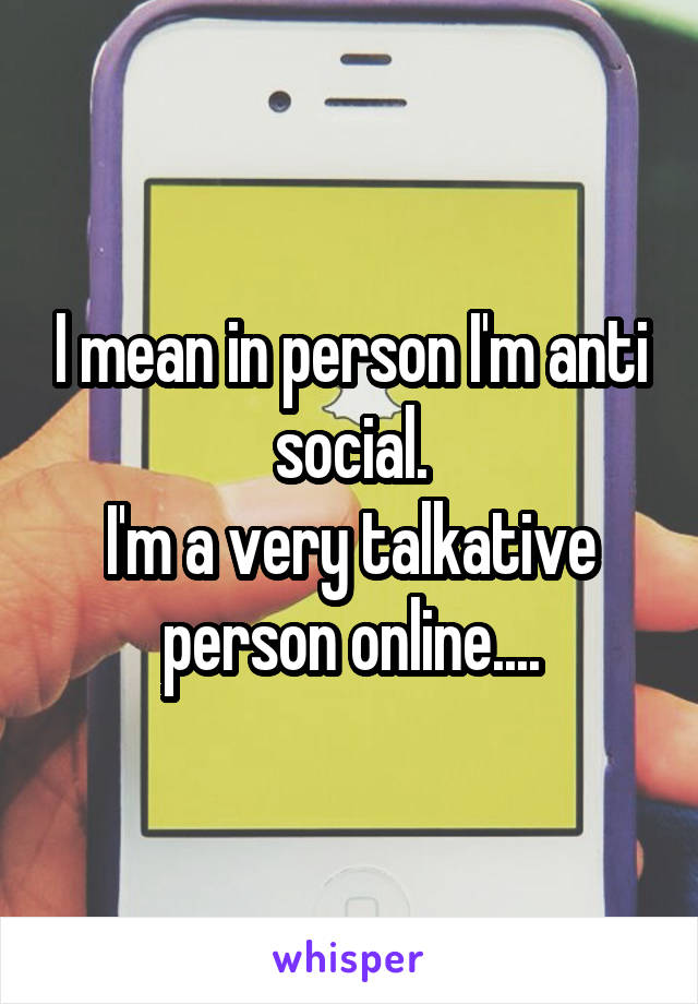 I mean in person I'm anti social.
I'm a very talkative person online....