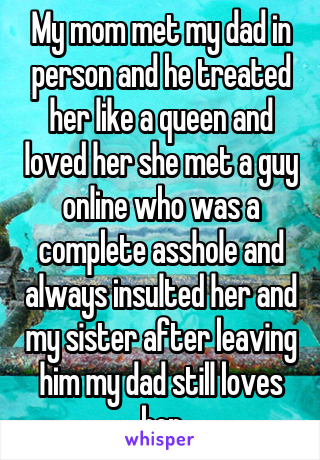 My mom met my dad in person and he treated her like a queen and loved her she met a guy online who was a complete asshole and always insulted her and my sister after leaving him my dad still loves her