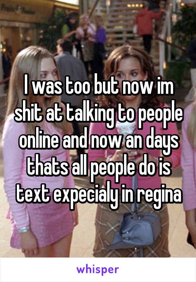 I was too but now im shit at talking to people online and now an days thats all people do is text expecialy in regina