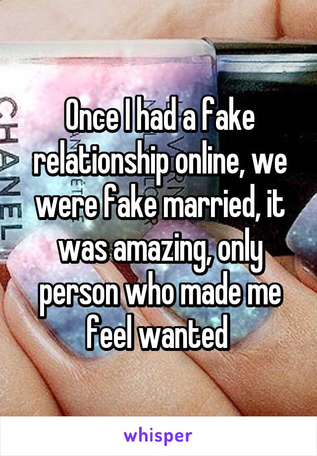 Once I had a fake relationship online, we were fake married, it was amazing, only person who made me feel wanted 