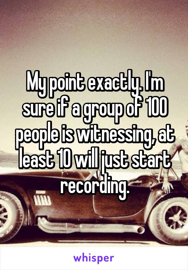 My point exactly. I'm sure if a group of 100 people is witnessing, at least 10 will just start recording.