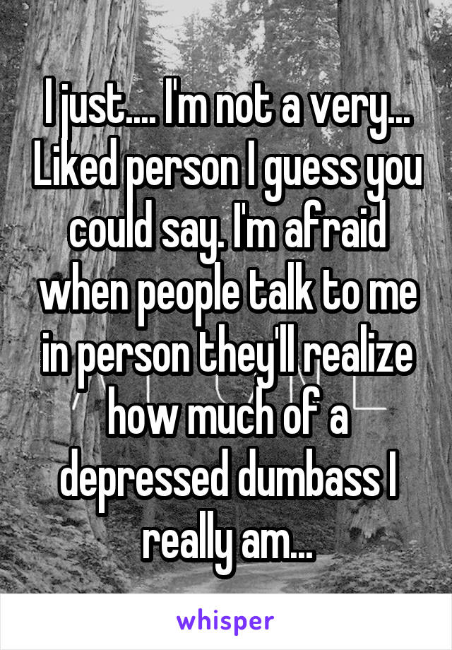 I just.... I'm not a very... Liked person I guess you could say. I'm afraid when people talk to me in person they'll realize how much of a depressed dumbass I really am...