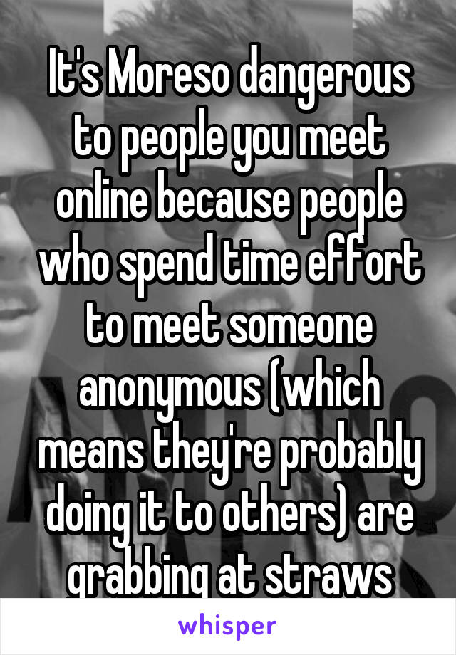 It's Moreso dangerous to people you meet online because people who spend time effort to meet someone anonymous (which means they're probably doing it to others) are grabbing at straws