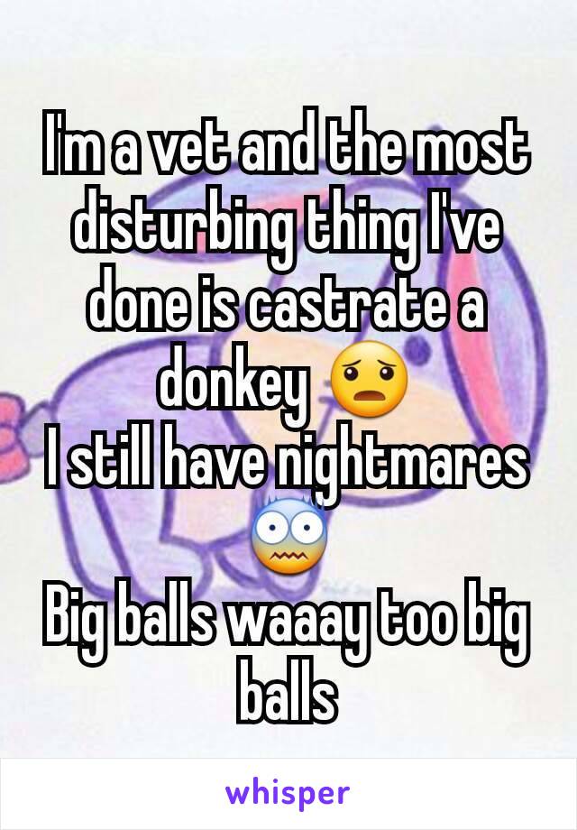 I'm a vet and the most disturbing thing I've done is castrate a donkey 😦
I still have nightmares😨
Big balls waaay too big balls