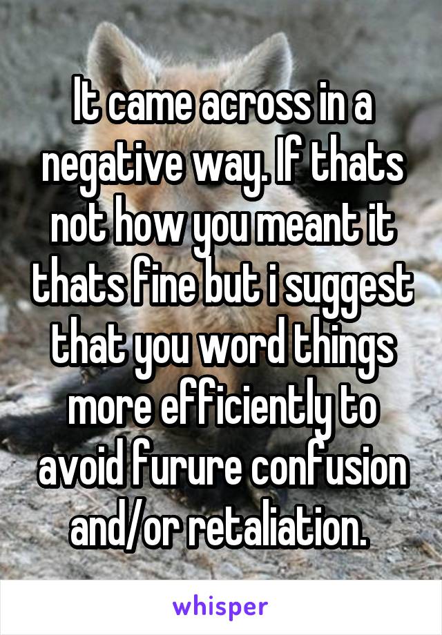 It came across in a negative way. If thats not how you meant it thats fine but i suggest that you word things more efficiently to avoid furure confusion and/or retaliation. 