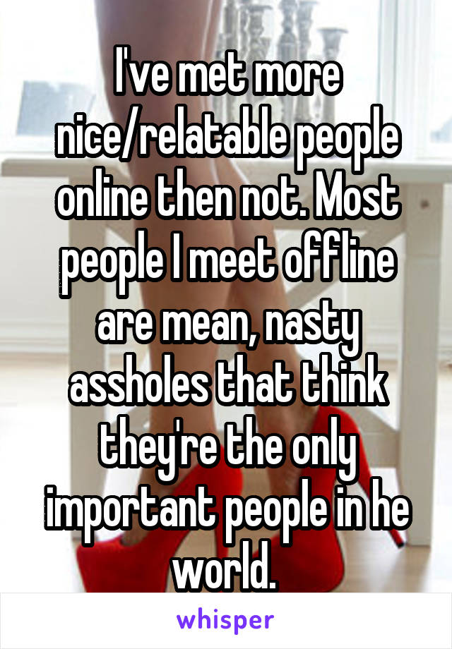 I've met more nice/relatable people online then not. Most people I meet offline are mean, nasty assholes that think they're the only important people in he world. 