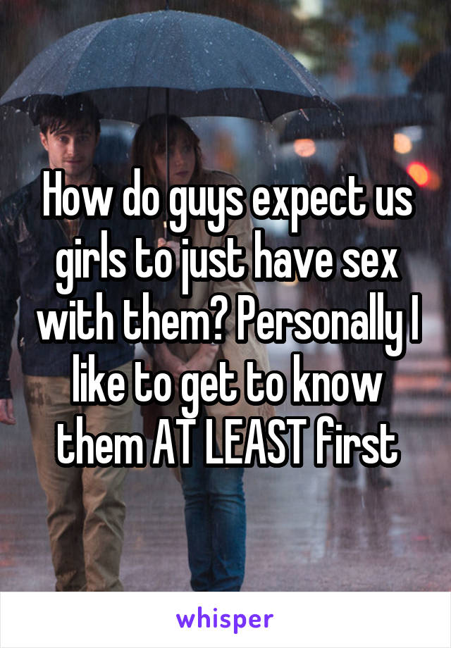 How do guys expect us girls to just have sex with them? Personally I like to get to know them AT LEAST first