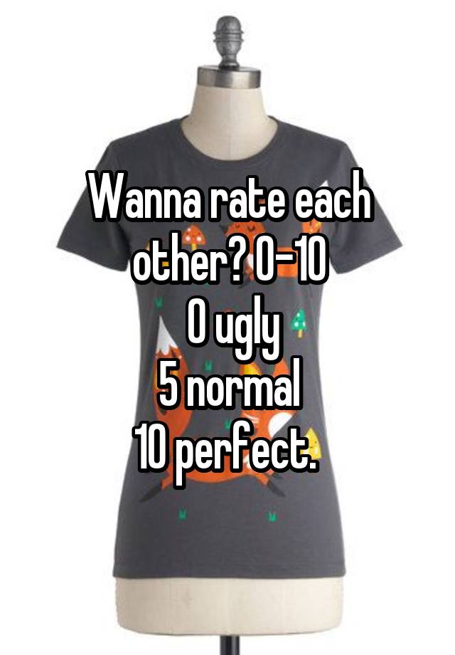 Wanna rate each other? 0-10
 0 ugly
 5 normal 
10 perfect. 