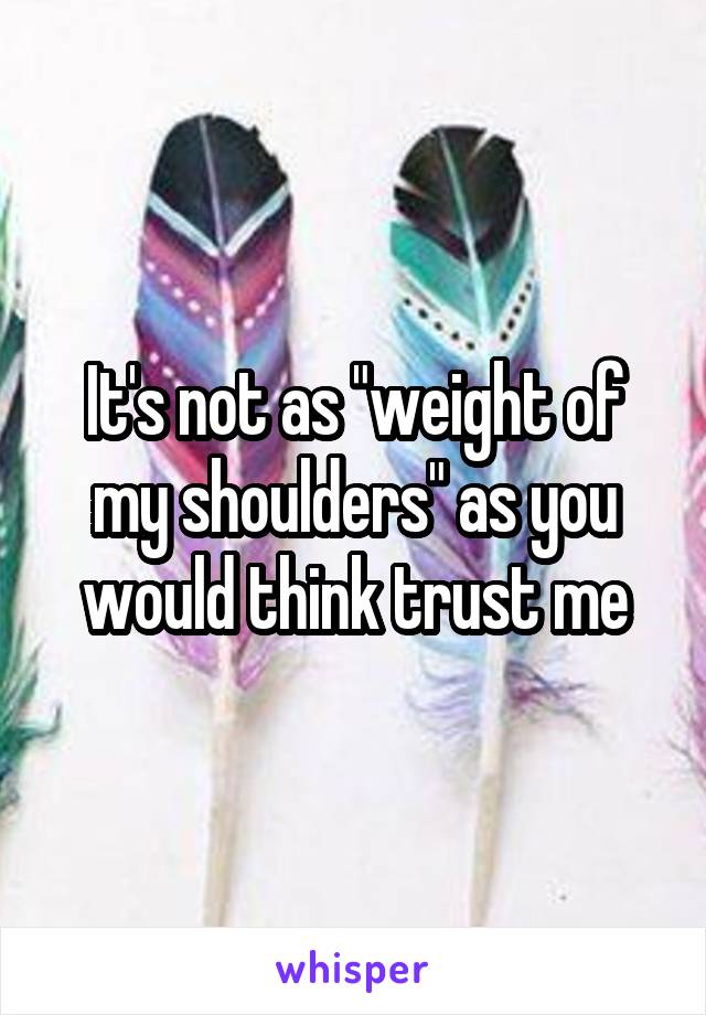 It's not as "weight of my shoulders" as you would think trust me