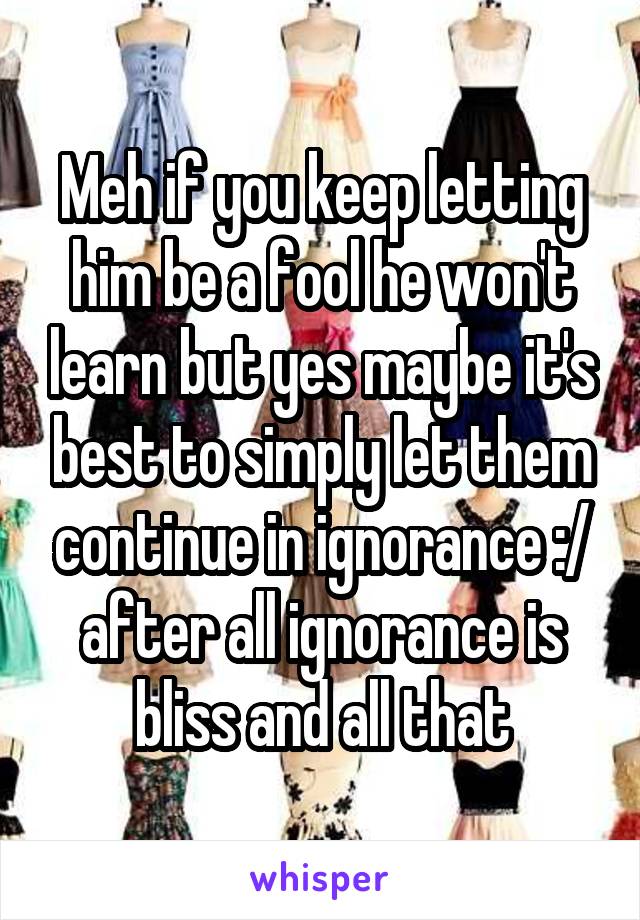 Meh if you keep letting him be a fool he won't learn but yes maybe it's best to simply let them continue in ignorance :/ after all ignorance is bliss and all that