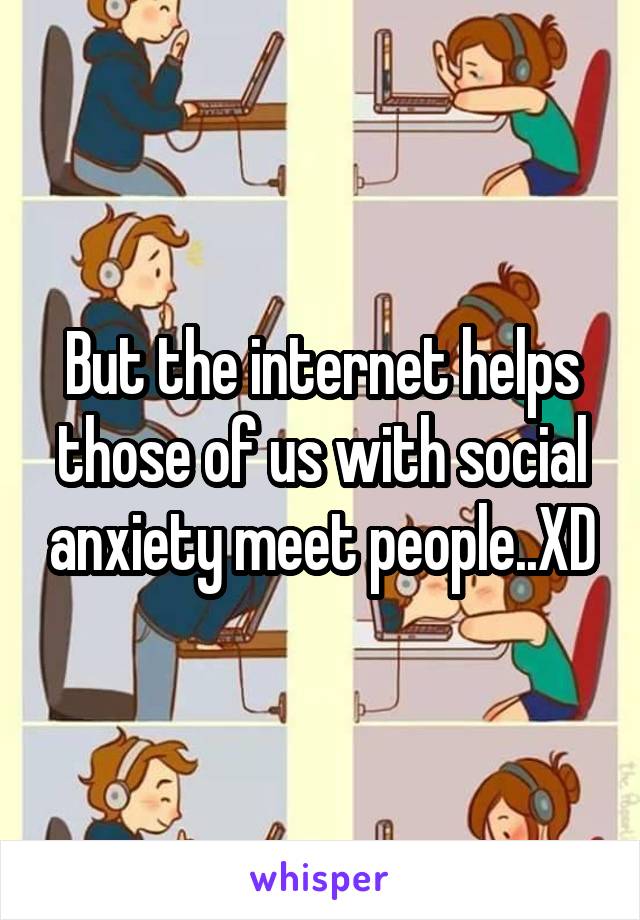 But the internet helps those of us with social anxiety meet people..XD