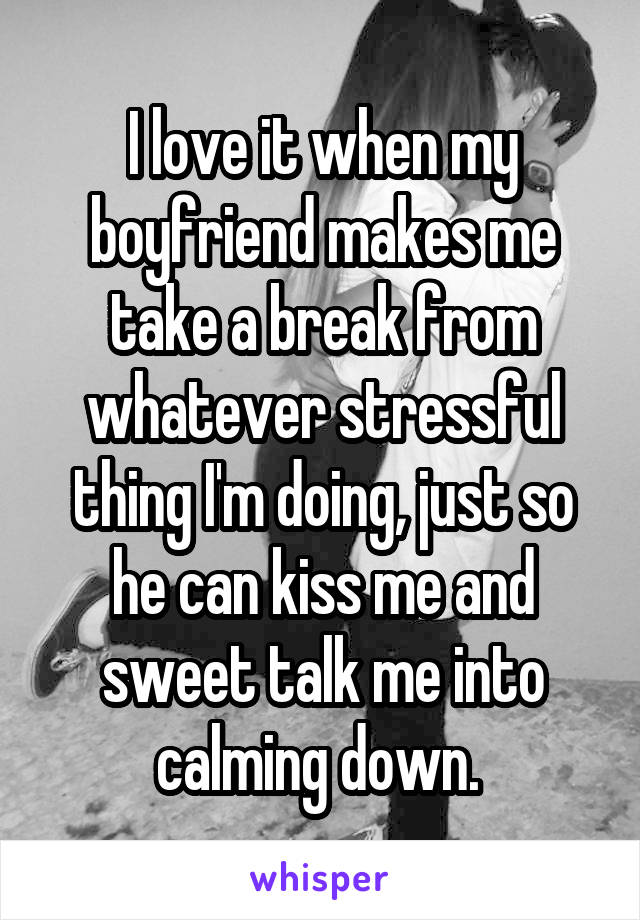 I love it when my boyfriend makes me take a break from whatever stressful thing I'm doing, just so he can kiss me and sweet talk me into calming down. 