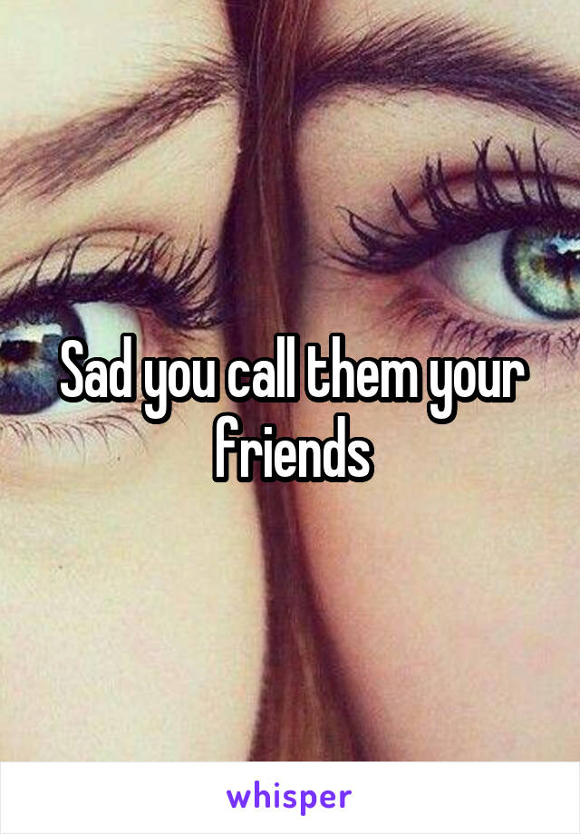 Sad you call them your friends