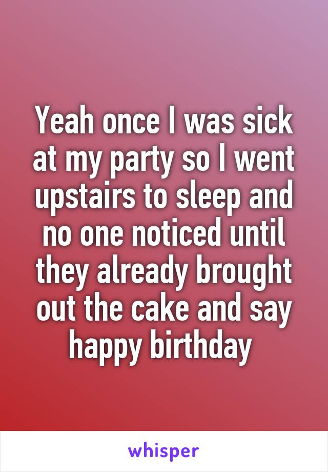Yeah once I was sick at my party so I went upstairs to sleep and no one noticed until they already brought out the cake and say happy birthday 