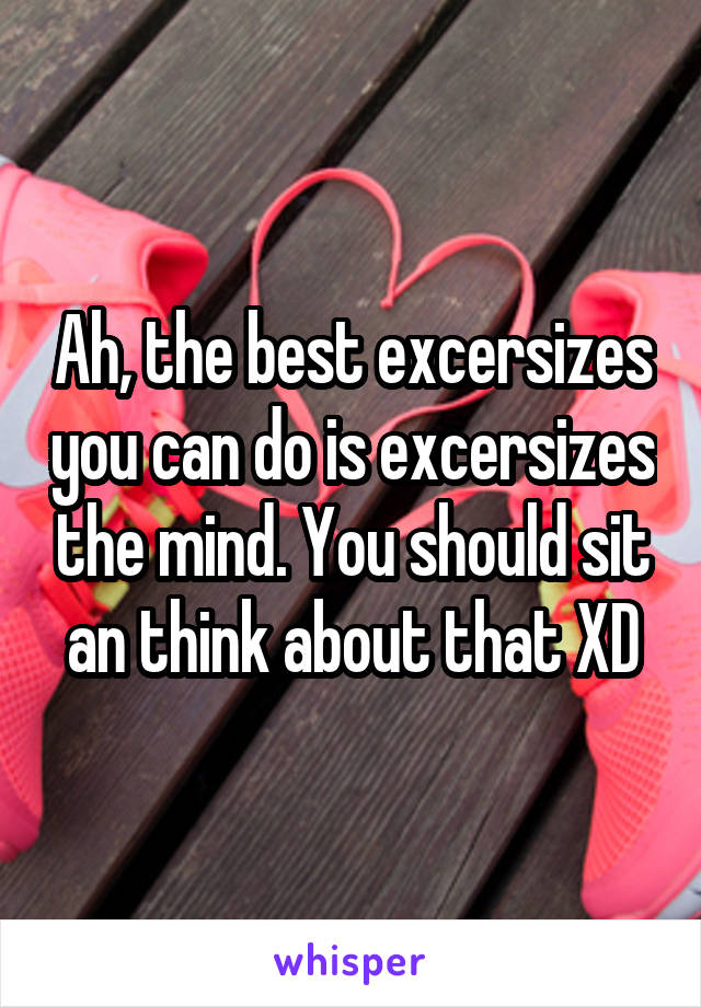 Ah, the best excersizes you can do is excersizes the mind. You should sit an think about that XD