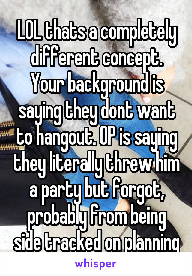 LOL thats a completely different concept. Your background is saying they dont want to hangout. OP is saying they literally threw him a party but forgot, probably from being side tracked on planning